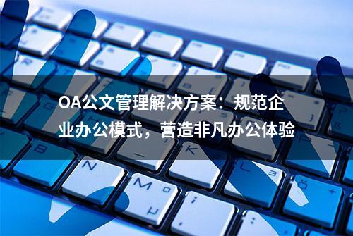 OA公文管理解决方案：规范企业办公模式，营造非凡办公体验