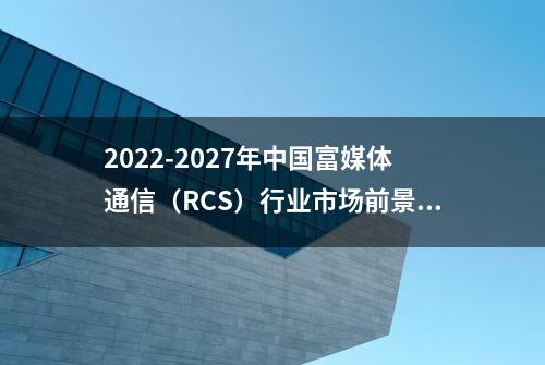 2022-2027年中国富媒体通信（RCS）行业市场前景投资战略研究报告