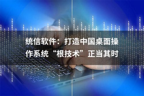 统信软件：打造中国桌面操作系统“根技术”正当其时