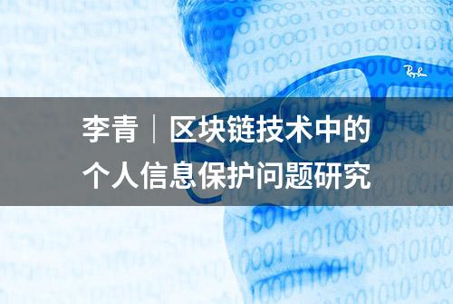 李青｜区块链技术中的个人信息保护问题研究