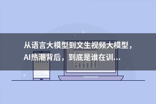 从语言大模型到文生视频大模型，AI热潮背后，到底是谁在训练AI？｜钛度图闻