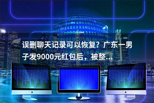 误删聊天记录可以恢复？广东一男子发9000元红包后，被整蒙了！