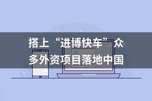 搭上“进博快车”众多外资项目落地中国