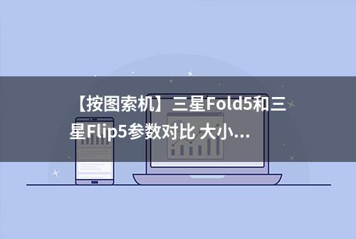 【按图索机】三星Fold5和三星Flip5参数对比 大小折叠屏到底怎么选？