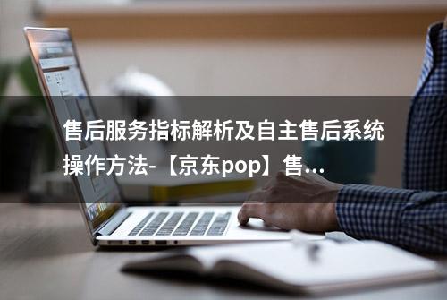 售后服务指标解析及自主售后系统操作方法-【京东pop】售后必读