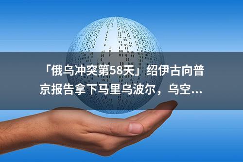 「俄乌冲突第58天」绍伊古向普京报告拿下马里乌波尔，乌空军同时通报“大捷”