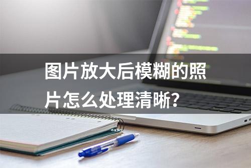 图片放大后模糊的照片怎么处理清晰？