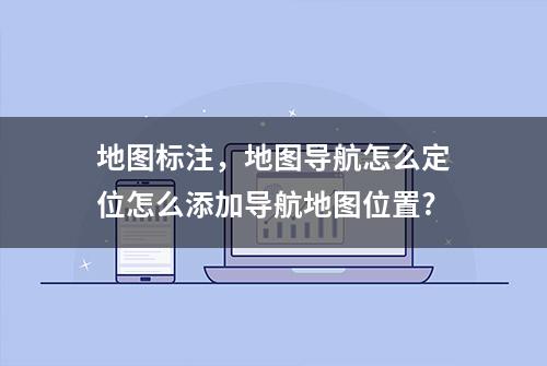 地图标注，地图导航怎么定位怎么添加导航地图位置?