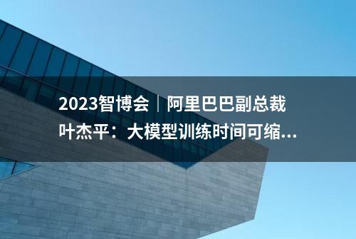 2023智博会｜阿里巴巴副总裁叶杰平：大模型训练时间可缩短10倍