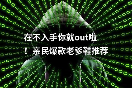 在不入手你就out啦！亲民爆款老爹鞋推荐