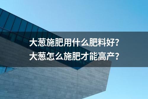 大葱施肥用什么肥料好？大葱怎么施肥才能高产？