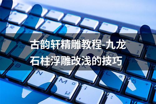 古韵轩精雕教程-九龙石柱浮雕改浅的技巧