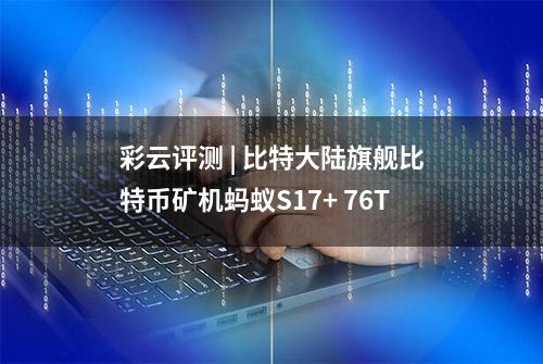 彩云评测 | 比特大陆旗舰比特币矿机蚂蚁S17+ 76T