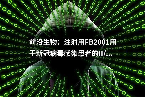 前沿生物：注射用FB2001用于新冠病毒感染患者的II/III期临床试验已获批准，受试者已入组并给药