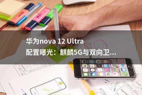 华为nova 12 Ultra配置曝光：麒麟5G与双向卫星通信，Mate60平替？