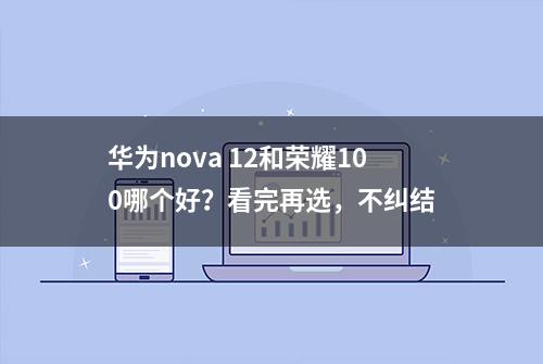 华为nova 12和荣耀100哪个好？看完再选，不纠结