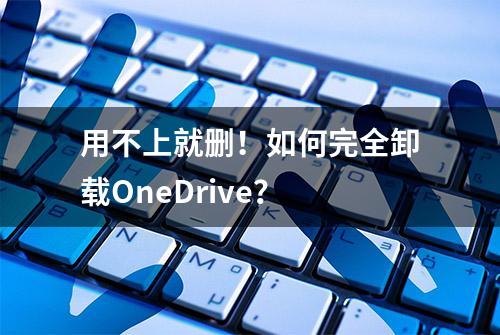 用不上就删！如何完全卸载OneDrive？