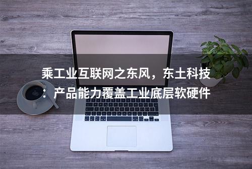 乘工业互联网之东风，东土科技：产品能力覆盖工业底层软硬件