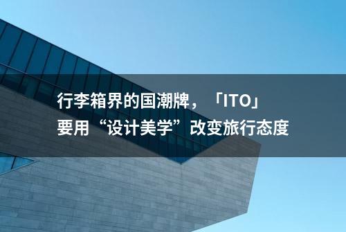 行李箱界的国潮牌，「ITO」要用“设计美学”改变旅行态度