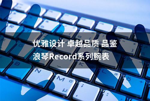 优雅设计 卓越品质 品鉴浪琴Record系列腕表