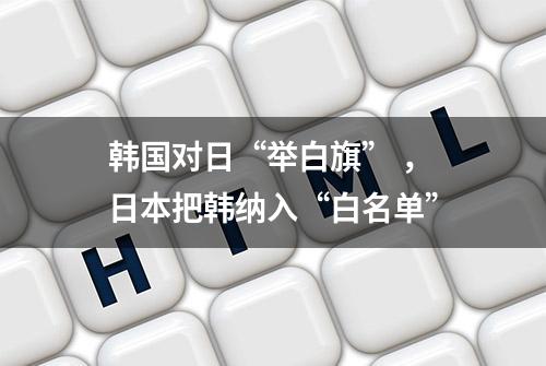 韩国对日“举白旗” ，日本把韩纳入“白名单”