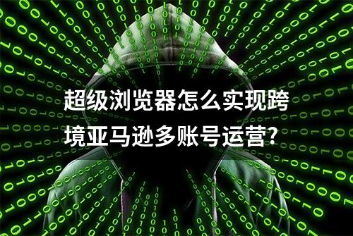 超级浏览器怎么实现跨境亚马逊多账号运营?