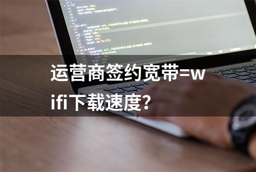 运营商签约宽带=wifi下载速度？