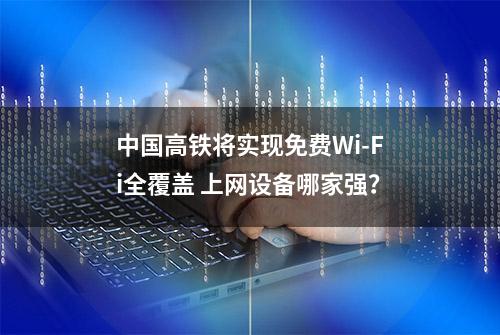 中国高铁将实现免费Wi-Fi全覆盖 上网设备哪家强？