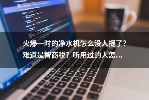 火爆一时的净水机怎么没人提了？难道是智商税？听用过的人怎么说