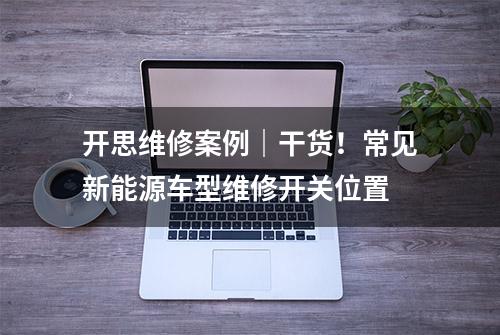 开思维修案例｜干货！常见新能源车型维修开关位置