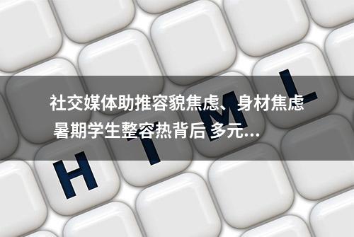 社交媒体助推容貌焦虑、身材焦虑 暑期学生整容热背后 多元化的社会审美亟待加强