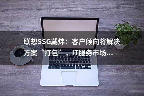 联想SSG戴炜：客户倾向将解决方案“打包”，IT服务市场向订阅和服务转型 | 36氪专访