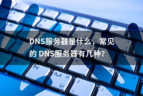 DNS服务器是什么，常见的 DNS服务器有几种？