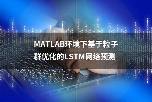 MATLAB环境下基于粒子群优化的LSTM网络预测