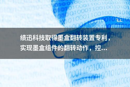 绩迅科技取得墨盒翻转装置专利，实现墨盒组件的翻转动作，控制过程简单，有利于设备的长期使用