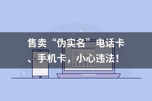 售卖“伪实名”电话卡、手机卡，小心违法！