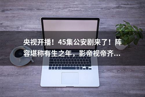 央视开播！45集公安剧来了！阵容堪称有生之年，影帝视帝齐聚