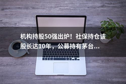 机构持股50强出炉！社保持仓该股长达10年，公募持有茅台和“宁王”超千亿元，QFII新进重仓防水行业龙头