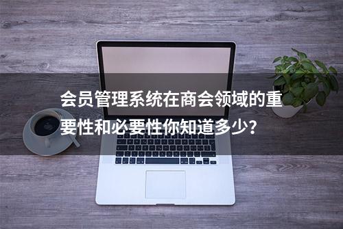 会员管理系统在商会领域的重要性和必要性你知道多少？