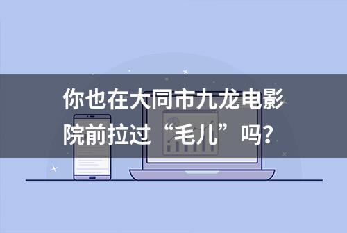 你也在大同市九龙电影院前拉过“毛儿”吗？