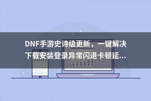 DNF手游史诗级更新，一键解决下载安装登录异常闪退卡顿延迟问题