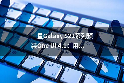 三星Galaxy S22系列预装One UI 4.1：用户可选择虚拟内存大小