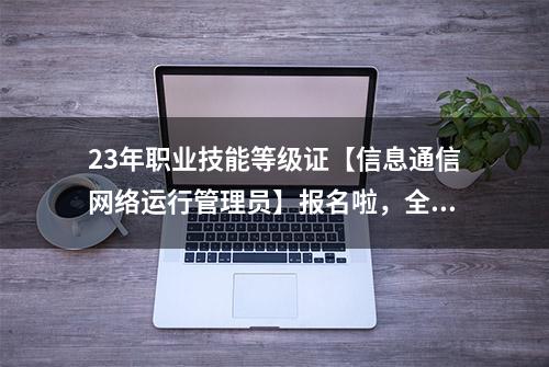 23年职业技能等级证【信息通信网络运行管理员】报名啦，全国通用