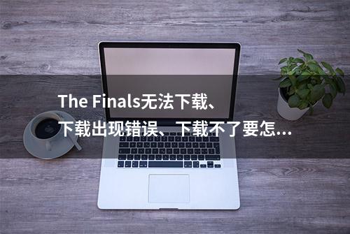 The Finals无法下载、下载出现错误、下载不了要怎么解决