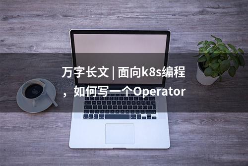 万字长文 | 面向k8s编程，如何写一个Operator