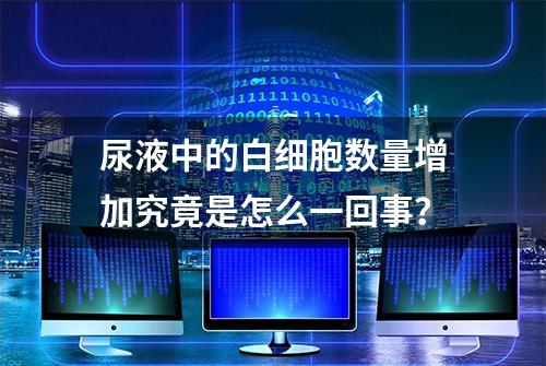 尿液中的白细胞数量增加究竟是怎么一回事？