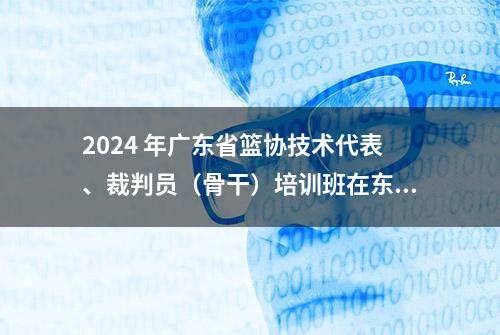 2024 年广东省篮协技术代表、裁判员（骨干）培训班在东莞大朗进行