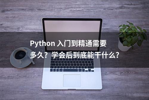 Python 入门到精通需要多久？学会后到底能干什么？