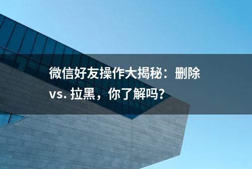 微信好友操作大揭秘：删除 vs. 拉黑，你了解吗？