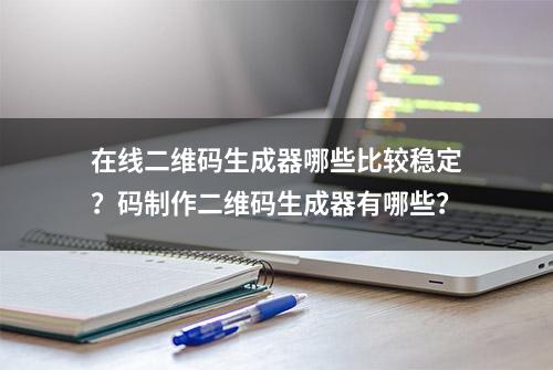 在线二维码生成器哪些比较稳定？码制作二维码生成器有哪些？